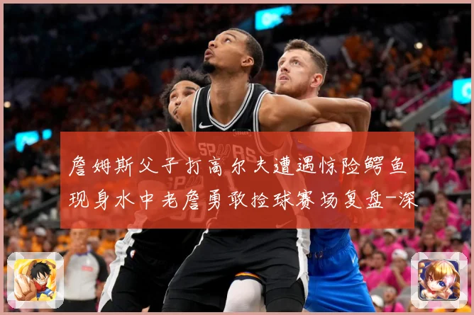 詹姆斯父子打高尔夫遭遇惊险鳄鱼现身水中老詹勇敢捡球赛场复盘-深度解析