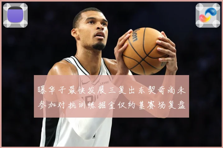 曝华子最快发展三复出东契奇尚未参加对抗训练掘金仅约基赛场复盘-深度解析