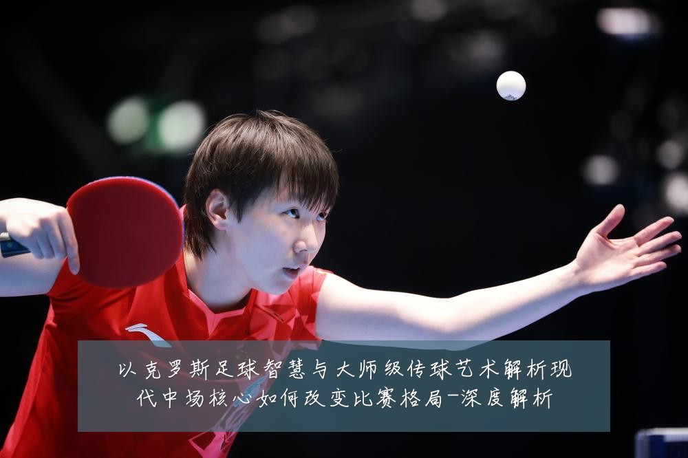 以克罗斯足球智慧与大师级传球艺术解析现代中场核心如何改变比赛格局-深度解析