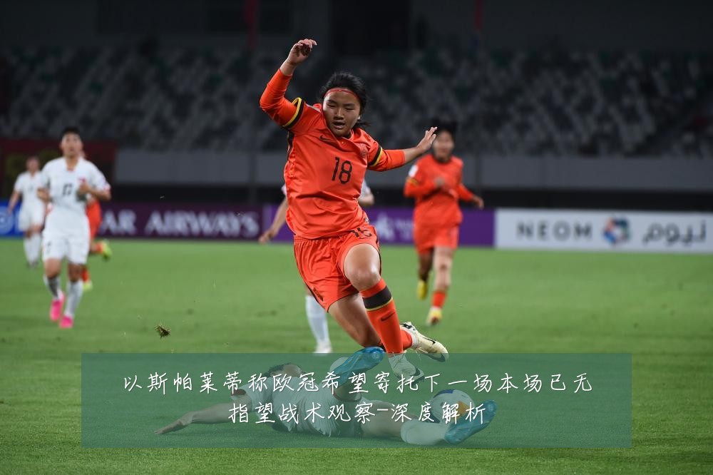 以斯帕莱蒂称欧冠希望寄托下一场本场已无指望战术观察-深度解析
